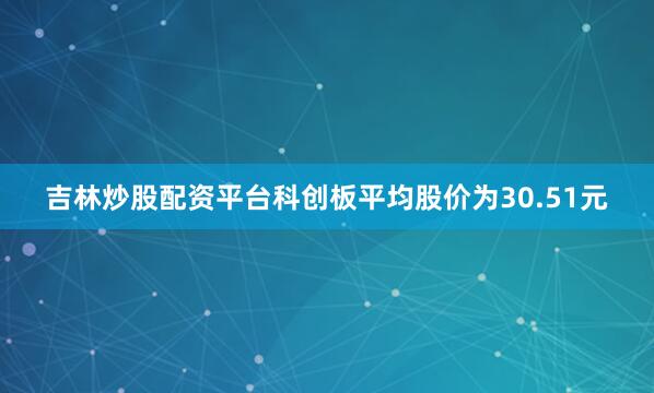 吉林炒股配资平台科创板平均股价为30.51元