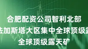 合肥配资公司智利北部安托法加斯塔大区集中全球顶级露天矿