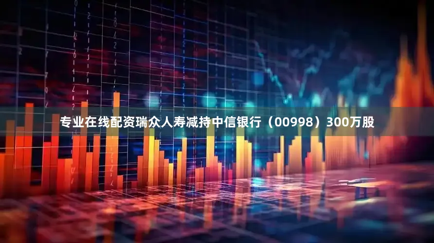 专业在线配资瑞众人寿减持中信银行（00998）300万股