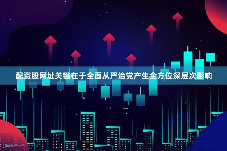 配资股网址关键在于全面从严治党产生全方位深层次影响