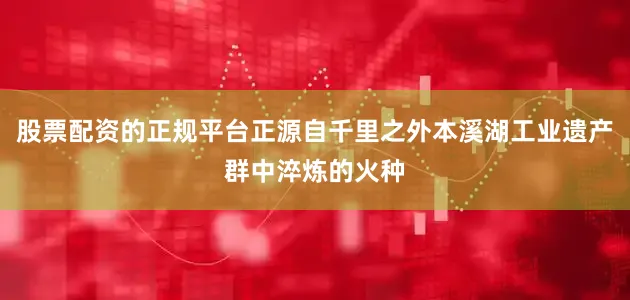 股票配资的正规平台正源自千里之外本溪湖工业遗产群中淬炼的火种