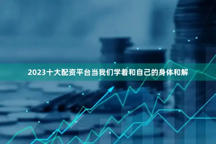 2023十大配资平台当我们学着和自己的身体和解