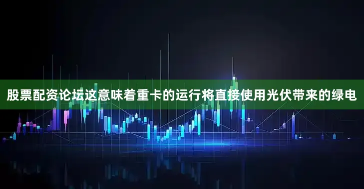 股票配资论坛这意味着重卡的运行将直接使用光伏带来的绿电