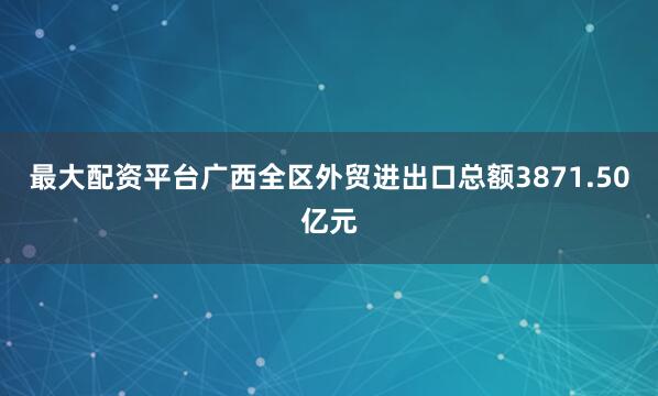 最大配资平台广西全区外贸进出口总额3871.50亿元
