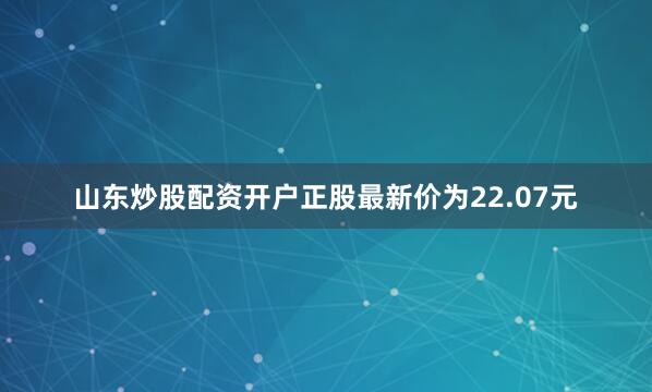 山东炒股配资开户正股最新价为22.07元
