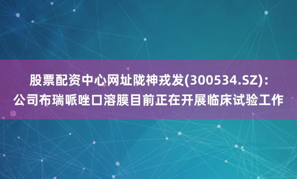 股票配资中心网址陇神戎发(300534.SZ)：公司布瑞哌唑口溶膜目前正在开展临床试验工作
