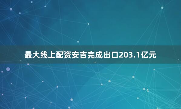 最大线上配资安吉完成出口203.1亿元
