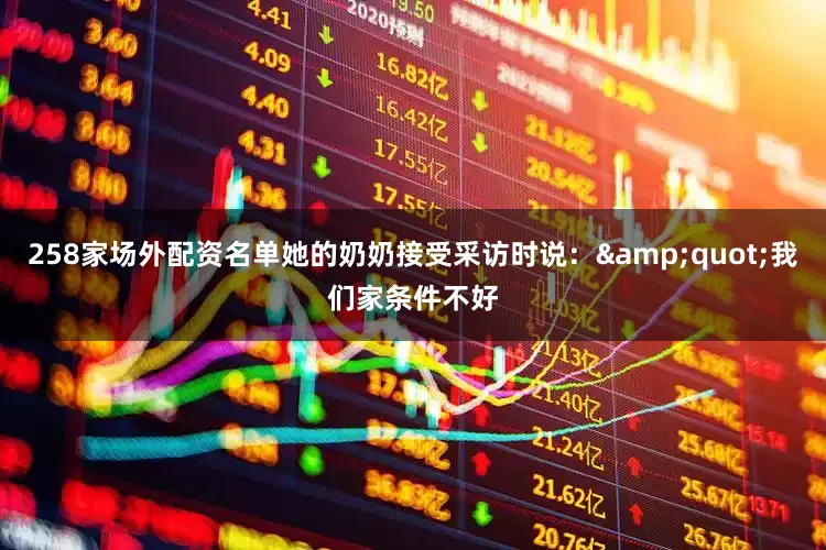 258家场外配资名单她的奶奶接受采访时说：&quot;我们家条件不好