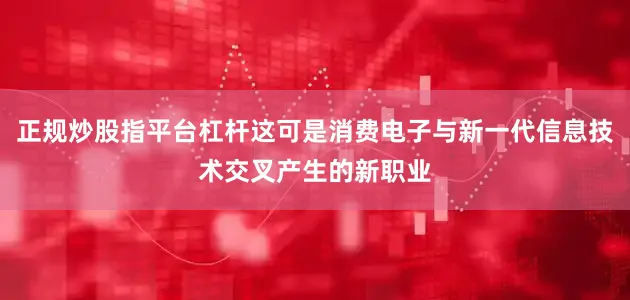 正规炒股指平台杠杆这可是消费电子与新一代信息技术交叉产生的新职业